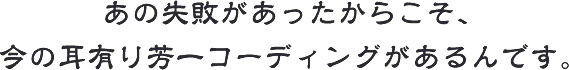 あの失敗があったからこそ、今の耳有り芳一コーディングがあるんです。